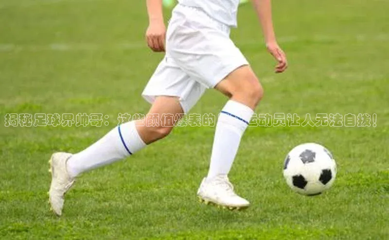 龙8中国官网唯一入口哇咔哇咔文化揭秘足球界帅哥：这些颜值爆表的足球运动员让人无法自拔！