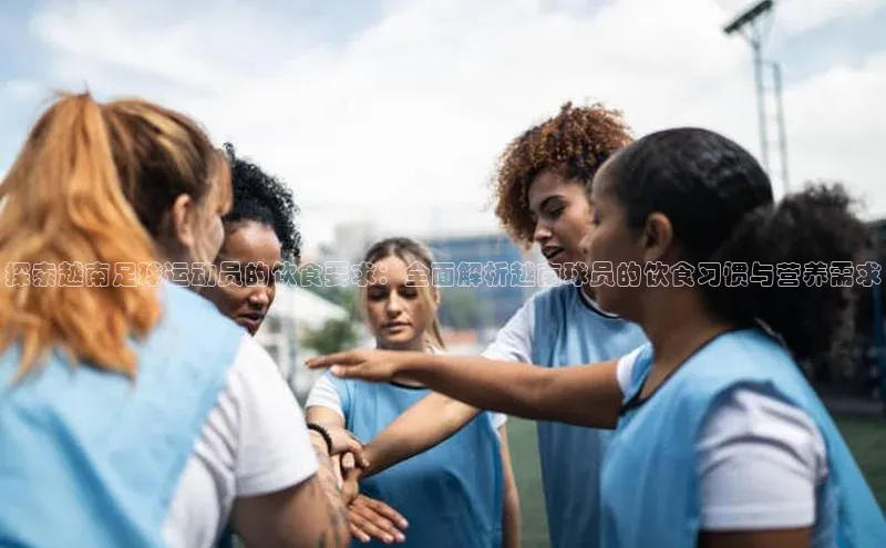 龙8官网地址荣信文化探索越南足球运动员的饮食要求：全面解析越南球员的饮食习惯与营养需求