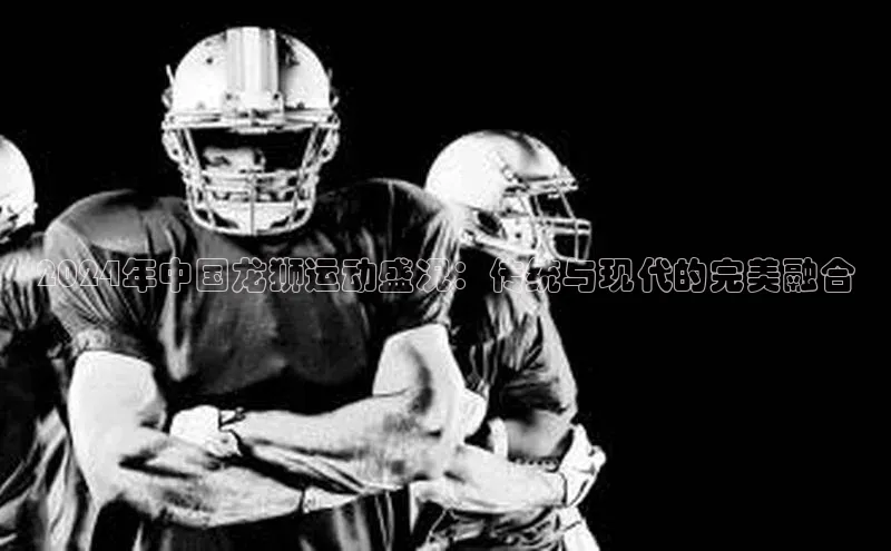 2024年中国龙狮运动盛况：传统与现代的完美融合