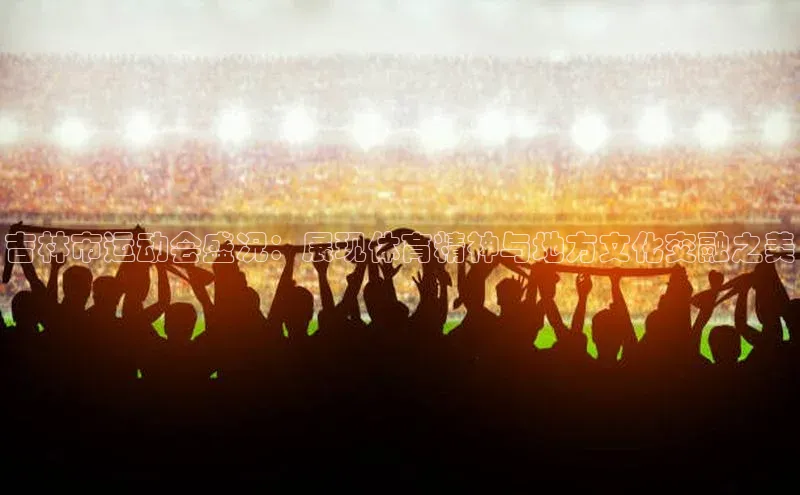 吉林市运动会盛况：展现体育精神与地方文化交融之美