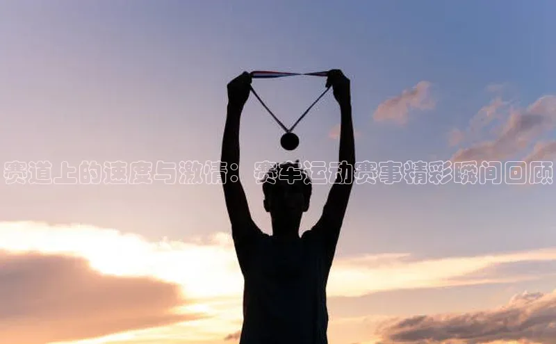 赛道上的速度与激情：赛车运动赛事精彩瞬间回顾