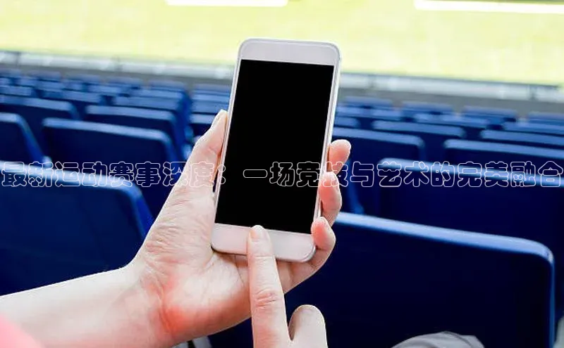 最新运动赛事深度：一场竞技与艺术的完美融合