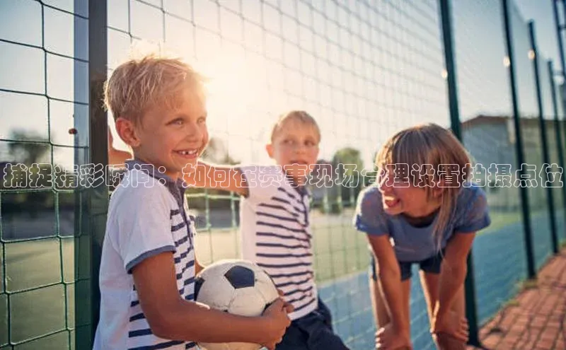 捕捉精彩瞬间：如何在赛事现场合理设置拍摄点位